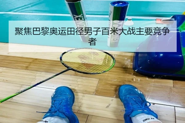 聚焦巴黎奥运田径男子百米大战主要竞争者